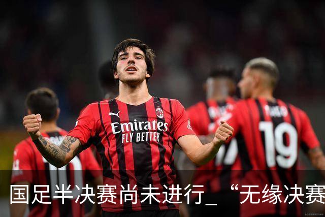 国足半决赛尚未进行 “无缘决赛”却已成热搜焦点 网友愤怒反击