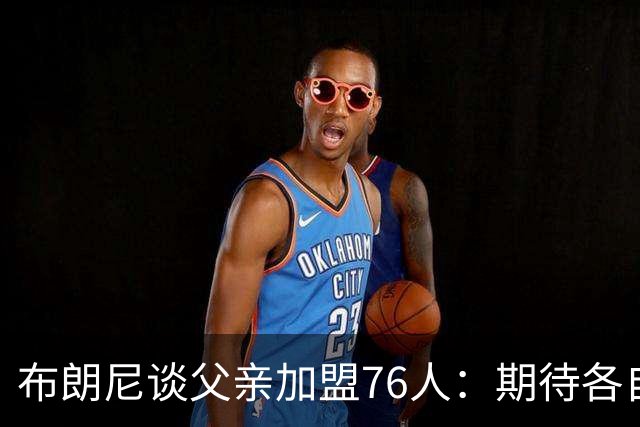 布朗尼谈父亲加盟76人：期待各自的新征程与挑战