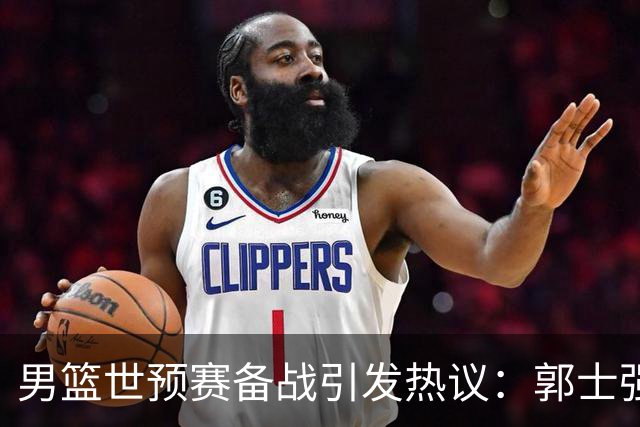 男篮世预赛备战引发热议：郭士强的30天集训让对手感到困惑
